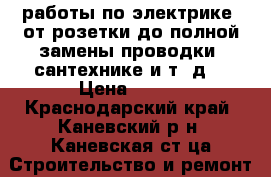  работы по электрике,(от розетки до полной замены проводки) сантехнике и т. д. › Цена ­ 150 - Краснодарский край, Каневский р-н, Каневская ст-ца Строительство и ремонт » Услуги   . Краснодарский край